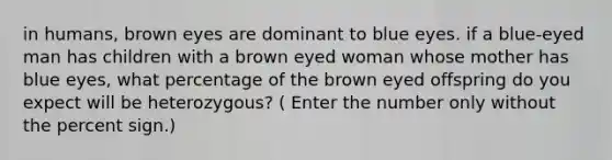 in humans, brown eyes are dominant to blue eyes. if a blue-eyed man has children with a brown eyed woman whose mother has blue eyes, what percentage of the brown eyed offspring do you expect will be heterozygous? ( Enter the number only without the percent sign.)