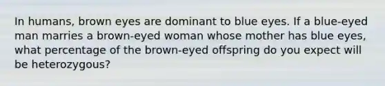 In humans, brown eyes are dominant to blue eyes. If a blue-eyed man marries a brown-eyed woman whose mother has blue eyes, what percentage of the brown-eyed offspring do you expect will be heterozygous?