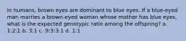 In humans, brown eyes are dominant to blue eyes. If a blue-eyed man marries a brown-eyed woman whose mother has blue eyes, what is the expected genotypic ratio among the offspring? a. 1:2:1 b. 3:1 c. 9:3:3:1 d. 1:1