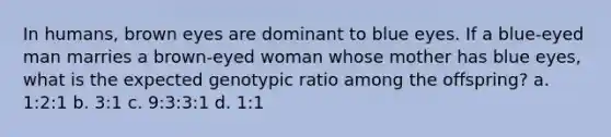 In humans, brown eyes are dominant to blue eyes. If a blue-eyed man marries a brown-eyed woman whose mother has blue eyes, what is the expected genotypic ratio among the offspring? a. 1:2:1 b. 3:1 c. 9:3:3:1 d. 1:1