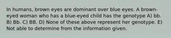 In humans, brown eyes are dominant over blue eyes. A brown-eyed woman who has a blue-eyed child has the genotype A) bb. B) Bb. C) BB. D) None of these above represent her genotype. E) Not able to determine from the information given.