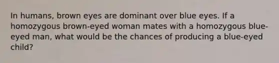 In humans, brown eyes are dominant over blue eyes. If a homozygous brown-eyed woman mates with a homozygous blue-eyed man, what would be the chances of producing a blue-eyed child?