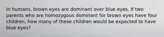 In humans, brown eyes are dominant over blue eyes. If two parents who are homozygous dominant for brown eyes have four children, how many of these children would be expected to have blue eyes?