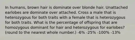 In humans, brown hair is dominate over blonde hair. Unattached earlobes are dominate over attached. Cross a male that is heterozygous for both traits with a female that is heterozygous for both traits. What is the percentage of offspring that are homozygous dominant for hair and heterozygous for earlobes?(round to the nearest whole number.) -6% -25% -100% -13%