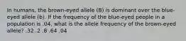 In humans, the brown-eyed allele (B) is dominant over the blue-eyed allele (b). If the frequency of the blue-eyed people in a population is .04, what is the allele frequency of the brown-eyed allele? .32 .2 .8 .64 .04