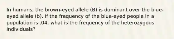 In humans, the brown-eyed allele (B) is dominant over the blue-eyed allele (b). If the frequency of the blue-eyed people in a population is .04, what is the frequency of the heterozygous individuals?