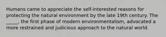 Humans came to appreciate the self-interested reasons for protecting the natural environment by the late 19th century. The _____, the first phase of modern environmentalism, advocated a more restrained and judicious approach to the natural world.