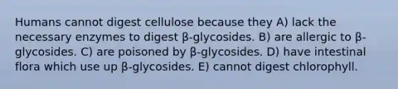 Humans cannot digest cellulose because they A) lack the necessary enzymes to digest β-glycosides. B) are allergic to β-glycosides. C) are poisoned by β-glycosides. D) have intestinal flora which use up β-glycosides. E) cannot digest chlorophyll.