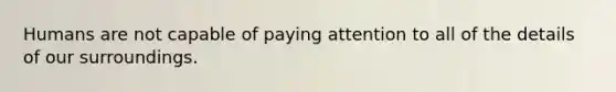 Humans are not capable of paying attention to all of the details of our surroundings.