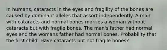 In humans, cataracts in the eyes and fragility of the bones are caused by dominant alleles that assort independently. A man with cataracts and normal bones marries a woman without cataracts but with fragile bones. The man's father had normal eyes and the womans father had normal bones. Probability that the first child: Have cataracts but not fragile bones?