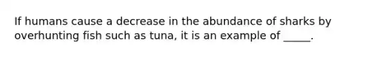If humans cause a decrease in the abundance of sharks by overhunting fish such as tuna, it is an example of _____.