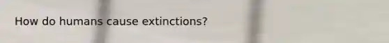 How do humans cause extinctions?