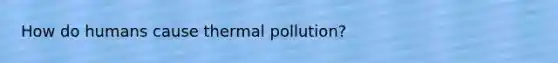 How do humans cause thermal pollution?