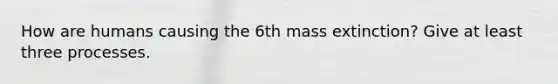 How are humans causing the 6th mass extinction? Give at least three processes.