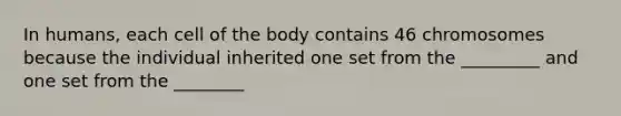 In humans, each cell of the body contains 46 chromosomes because the individual inherited one set from the _________ and one set from the ________