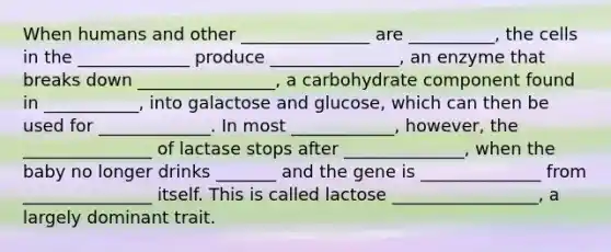 When humans and other _______________ are __________, the cells in the _____________ produce _______________, an enzyme that breaks down ________________, a carbohydrate component found in ___________, into galactose and glucose, which can then be used for _____________. In most ____________, however, the _______________ of lactase stops after ______________, when the baby no longer drinks _______ and the gene is ______________ from _______________ itself. This is called lactose _________________, a largely dominant trait.