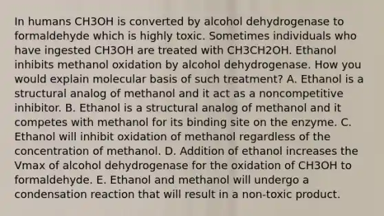 In humans CH3OH is converted by alcohol dehydrogenase to formaldehyde which is highly toxic. Sometimes individuals who have ingested CH3OH are treated with CH3CH2OH. Ethanol inhibits methanol oxidation by alcohol dehydrogenase. How you would explain molecular basis of such treatment? A. Ethanol is a structural analog of methanol and it act as a noncompetitive inhibitor. B. Ethanol is a structural analog of methanol and it competes with methanol for its binding site on the enzyme. C. Ethanol will inhibit oxidation of methanol regardless of the concentration of methanol. D. Addition of ethanol increases the Vmax of alcohol dehydrogenase for the oxidation of CH3OH to formaldehyde. E. Ethanol and methanol will undergo a condensation reaction that will result in a non-toxic product.