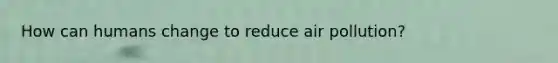 How can humans change to reduce air pollution?