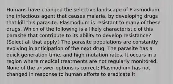 Humans have changed the selective landscape of Plasmodium, the infectious agent that causes malaria, by developing drugs that kill this parasite. Plasmodium is resistant to many of these drugs. Which of the following is a likely characteristic of this parasite that contribute to its ability to develop resistance? (Select all that apply.) The parasite populations are constantly evolving in anticipation of the next drug. The parasite has a quick generation time, and high mutation rates. It occurs in a region where medical treatments are not regularly monitored. None of the answer options is correct; Plasmodium has not changed in response to human efforts to eradicate it