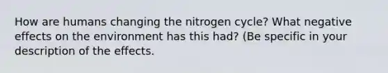 How are humans changing the nitrogen cycle? What negative effects on the environment has this had? (Be specific in your description of the effects.