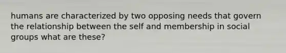 humans are characterized by two opposing needs that govern the relationship between the self and membership in social groups what are these?