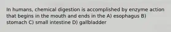 In humans, chemical digestion is accomplished by enzyme action that begins in <a href='https://www.questionai.com/knowledge/krBoWYDU6j-the-mouth' class='anchor-knowledge'>the mouth</a> and ends in the A) esophagus B) stomach C) small intestine D) gallbladder