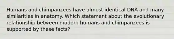 Humans and chimpanzees have almost identical DNA and many similarities in anatomy. Which statement about the evolutionary relationship between modern humans and chimpanzees is supported by these facts?