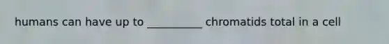 humans can have up to __________ chromatids total in a cell