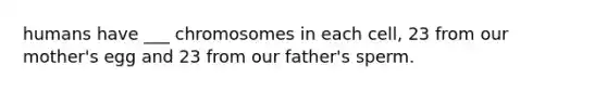 humans have ___ chromosomes in each cell, 23 from our mother's egg and 23 from our father's sperm.