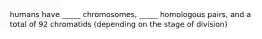 humans have _____ chromosomes, _____ homologous pairs, and a total of 92 chromatids (depending on the stage of division)