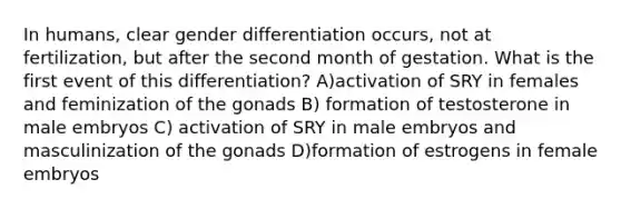 In humans, clear gender differentiation occurs, not at fertilization, but after the second month of gestation. What is the first event of this differentiation? A)activation of SRY in females and feminization of the gonads B) formation of testosterone in male embryos C) activation of SRY in male embryos and masculinization of the gonads D)formation of estrogens in female embryos