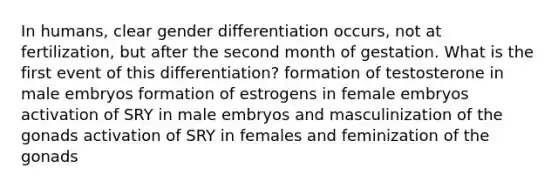 In humans, clear gender differentiation occurs, not at fertilization, but after the second month of gestation. What is the first event of this differentiation? formation of testosterone in male embryos formation of estrogens in female embryos activation of SRY in male embryos and masculinization of the gonads activation of SRY in females and feminization of the gonads