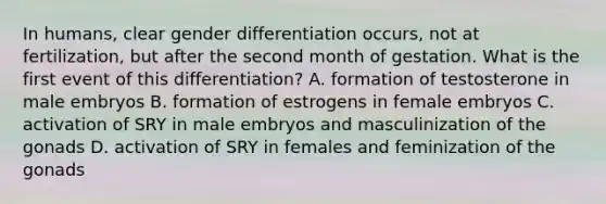 In humans, clear gender differentiation occurs, not at fertilization, but after the second month of gestation. What is the first event of this differentiation? A. formation of testosterone in male embryos B. formation of estrogens in female embryos C. activation of SRY in male embryos and masculinization of the gonads D. activation of SRY in females and feminization of the gonads