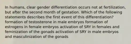 In humans, clear gender differentiation occurs not at fertilization, but after the second month of gestation. Which of the following statements describes the first event of this differentiation? formation of testosterone in male embryos formation of estrogens in female embryos activation of SRY in females and feminization of the gonads activation of SRY in male embryos and masculinization of the gonads