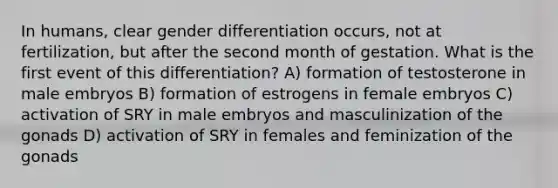 In humans, clear gender differentiation occurs, not at fertilization, but after the second month of gestation. What is the first event of this differentiation? A) formation of testosterone in male embryos B) formation of estrogens in female embryos C) activation of SRY in male embryos and masculinization of the gonads D) activation of SRY in females and feminization of the gonads