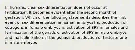 In humans, clear sex differentiation does not occur at fertilization. It becomes evident after the second month of gestation. Which of the following statements describes the first event of sex differentiation in human embryos? a. production of estrogens in female embryos b. activation of SRY in females and feminization of the gonads c. activation of SRY in male embryos and masculinization of the gonads d. production of testosterone in male embryos