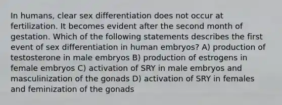 In humans, clear sex differentiation does not occur at fertilization. It becomes evident after the second month of gestation. Which of the following statements describes the first event of sex differentiation in human embryos? A) production of testosterone in male embryos B) production of estrogens in female embryos C) activation of SRY in male embryos and masculinization of the gonads D) activation of SRY in females and feminization of the gonads