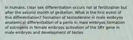 In humans, clear sex differentiation occurs not at fertilization but after the second month of gestation. What is the first event of this differentiation? formation of testosterone in male embryos anatomical differentiation of a penis in male embryos formation of estrogens in female embryos activation of the SRY gene in male embryos and development of testes