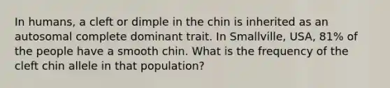 In humans, a cleft or dimple in the chin is inherited as an autosomal complete dominant trait. In Smallville, USA, 81% of the people have a smooth chin. What is the frequency of the cleft chin allele in that population?