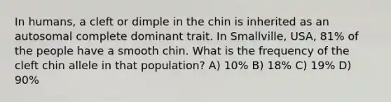 In humans, a cleft or dimple in the chin is inherited as an autosomal complete dominant trait. In Smallville, USA, 81% of the people have a smooth chin. What is the frequency of the cleft chin allele in that population? A) 10% B) 18% C) 19% D) 90%