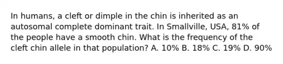 In humans, a cleft or dimple in the chin is inherited as an autosomal complete dominant trait. In Smallville, USA, 81% of the people have a smooth chin. What is the frequency of the cleft chin allele in that population? A. 10% B. 18% C. 19% D. 90%