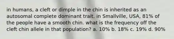 in humans, a cleft or dimple in the chin is inherited as an autosomal complete dominant trait. in Smallville, USA, 81% of the people have a smooth chin. what is the frequency off the cleft chin allele in that population? a. 10% b. 18% c. 19% d. 90%