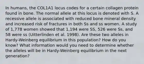 In humans, the COL1A1 locus codes for a certain collagen protein found in bone. The normal allele at this locus is denoted with S. A recessive allele is associated with reduced bone mineral density and increased risk of fractures in both Ss and ss women. A study of 1,778 women showed that 1,194 were SS, 526 were Ss, and 58 were ss (Uitterlinden et al. 1998). Are these two alleles in Hardy-Weinberg equilibrium in this population? How do you know? What information would you need to determine whether the alleles will be in Hardy-Weinberg equilibrium in the next generation?