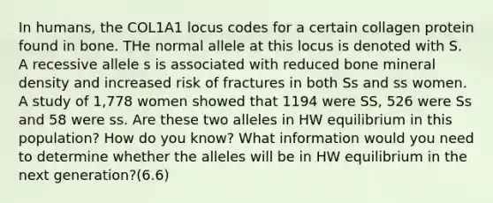 In humans, the COL1A1 locus codes for a certain collagen protein found in bone. THe normal allele at this locus is denoted with S. A recessive allele s is associated with reduced bone mineral density and increased risk of fractures in both Ss and ss women. A study of 1,778 women showed that 1194 were SS, 526 were Ss and 58 were ss. Are these two alleles in HW equilibrium in this population? How do you know? What information would you need to determine whether the alleles will be in HW equilibrium in the next generation?(6.6)