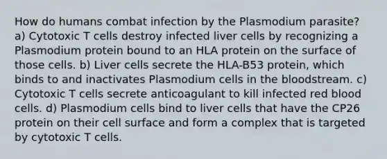 How do humans combat infection by the Plasmodium parasite? a) Cytotoxic T cells destroy infected liver cells by recognizing a Plasmodium protein bound to an HLA protein on the surface of those cells. b) Liver cells secrete the HLA-B53 protein, which binds to and inactivates Plasmodium cells in the bloodstream. c) Cytotoxic T cells secrete anticoagulant to kill infected red blood cells. d) Plasmodium cells bind to liver cells that have the CP26 protein on their cell surface and form a complex that is targeted by cytotoxic T cells.