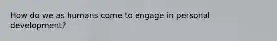 How do we as humans come to engage in personal development?