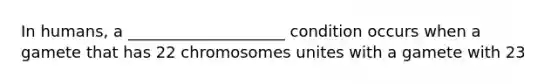 In humans, a ____________________ condition occurs when a gamete that has 22 chromosomes unites with a gamete with 23