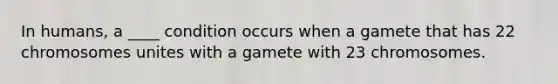 In humans, a ____ condition occurs when a gamete that has 22 chromosomes unites with a gamete with 23 chromosomes.