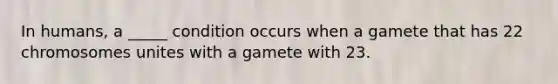 In humans, a _____ condition occurs when a gamete that has 22 chromosomes unites with a gamete with 23.