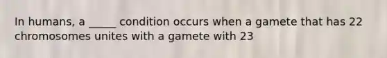 In humans, a _____ condition occurs when a gamete that has 22 chromosomes unites with a gamete with 23